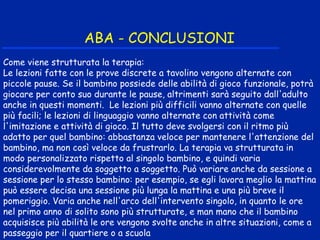 ABA - CONCLUSIONI
Come viene strutturata la terapia:
Le lezioni fatte con le prove discrete a tavolino vengono alternate con
piccole pause. Se il bambino possiede delle abilità di gioco funzionale, potrà
giocare per conto suo durante le pause, altrimenti sarà seguito dall'adulto
anche in questi momenti. Le lezioni più difficili vanno alternate con quelle
più facili; le lezioni di linguaggio vanno alternate con attività come
l'imitazione e attività di gioco. Il tutto deve svolgersi con il ritmo più
adatto per quel bambino: abbastanza veloce per mantenere l'attenzione del
bambino, ma non così veloce da frustrarlo. La terapia va strutturata in
modo personalizzato rispetto al singolo bambino, e quindi varia
considerevolmente da soggetto a soggetto. Può variare anche da sessione a
sessione per lo stesso bambino: per esempio, se egli lavora meglio la mattina
può essere decisa una sessione più lunga la mattina e una più breve il
pomeriggio. Varia anche nell'arco dell'intervento singolo, in quanto le ore
nel primo anno di solito sono più strutturate, e man mano che il bambino
acquisisce più abilità le ore vengono svolte anche in altre situazioni, come a
passeggio per il quartiere o a scuola
 
