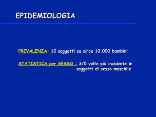PREVALENZA:PREVALENZA: 10 soggetti10 soggetti su circa 10.000 bambinisu circa 10.000 bambini
STATISTICA per SESSO :STATISTICA per SESSO : 3/5 volte più incidente in3/5 volte più incidente in
soggetti di sesso maschilesoggetti di sesso maschile
EPIDEMIOLOGIAEPIDEMIOLOGIA
 