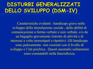 DISTURBI GENERALIZZATIDISTURBI GENERALIZZATI
DELLO SVILUPPO (DSM-IV)DELLO SVILUPPO (DSM-IV)
Caratteristiche evidenti : handicaps grave nello
sviluppo della interelazione sociale , delle abilità di
comunicazione a forma verbale e non verbale, e/o da
un bagaglio gravemente ristretto di attività e di
interessi a volte stereotipati e ripetitivi. Gli handicaps
sono palesemente non coerenti con il livello di
sviluppo e l’età psichica . Questi anomalie solitamente
sono constatabili nella fanciullezza.
 