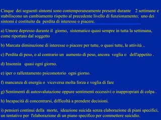Cinque dei seguenti sintomi sono contemporaneamente presenti durante 2 settimane e
stabiliscono un cambiamento rispetto al precedente livello di funzionamento; uno dei
sintomi è costituito da perdita di interesse o piacere.
a) Umore depresso durante il giorno, sistematico quasi sempre in tutta la settimana,
come riportato dal soggetto
b) Marcata diminuzione di interesse o piacere per tutte, o quasi tutte, le attività ..
c) Perdita di peso, o al contrario un aumento di peso, ancora voglia o dell'appetito .
d) Insonnia quasi ogni giorno.
e) iper o rallentamento psicomotorio ogni giorno.
f) mancanza di energia o viceversa molta forza e voglia di fare
g) Sentimenti di autosvalutazione oppure sentimenti eccessivi o inappropriati di colpa .
h) Incapacità di concentrarsi, difficoltà a prendere decisioni.
i) pensieri continui della morte, ideazione suicida senza elaborazione di piani specifici,
un tentativo per l'elaborazione di un piano specifico per commettere suicidio.
 