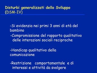 Disturbi generalizzati dello Sviluppo
(DSM-IV)
-Si evidenzia nei primi 3 anni di età del
bambino
-Compromissione del rapporto qualitativo
delle interazioni sociali reciproche
-Handicap qualitativo della
comunicazione
-Restrizione comportamentale e di
interessi e attività da svolgere
 