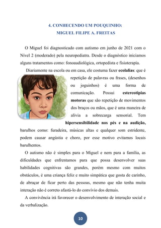 10
4. CONHECENDO UM POUQUINHO:
MIGUEL FILIPE A. FREITAS
O Miguel foi diagnosticado com autismo em junho de 2021 com o
Nível 2 (moderado) pela neuropediatra. Desde o diagnóstico iniciamos
alguns tratamentos como: fonoaudiológica, ortopedista e fisioterapia.
Diariamente na escola ou em casa, ele costuma fazer ecolalias: que é
repetição de palavras ou frases, (desenhos
ou joguinhos) é uma forma de
comunicação. Possui estereotipias
motoras que são repetição de movimentos
dos braços ou mãos, que é uma maneira de
alivia a sobrecarga sensorial. Tem
hipersensibilidade nos pés e na audição,
barulhos como: furadeira, músicas altas e qualquer som estridente,
podem causar angústia e choro, por esse motivo evitamos locais
barulhentos.
O autismo não é simples para o Miguel e nem para a família, as
dificuldades que enfrentamos para que possa desenvolver suas
habilidades cognitivas são grandes, porém mesmo com muitos
obstáculos, é uma criança feliz e muito simpática que gosta de carinho,
de abraçar de ficar perto das pessoas, mesmo que não tenha muita
interação não é correto afastá-lo do convívio dos demais.
A convivência irá favorecer o desenvolvimento de interação social e
da verbalização.
 