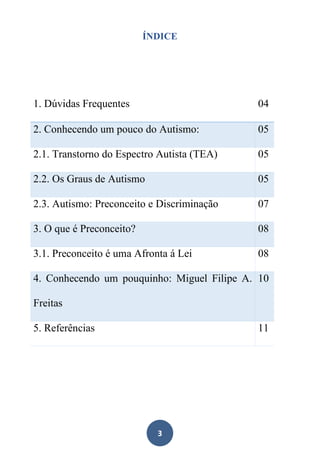 3
ÍNDICE
1. Dúvidas Frequentes 04
2. Conhecendo um pouco do Autismo: 05
2.1. Transtorno do Espectro Autista (TEA) 05
2.2. Os Graus de Autismo 05
2.3. Autismo: Preconceito e Discriminação 07
3. O que é Preconceito? 08
3.1. Preconceito é uma Afronta á Lei 08
4. Conhecendo um pouquinho: Miguel Filipe A.
Freitas
10
5. Referências 11
 