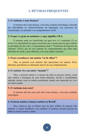 4
1. DÚVIDAS FREQUENTES
O autismo pode ser classificado em grau
leve, moderado ou severo, dependendo do
apoio necessário que a pessoa precisa para
realizar as atividades do dia a dia. A
nomenclatura atual é “Transtorno do
Espectro do Autismo” (TEA), por ser um
conjunto de comportamentos que afeta cada
indivíduo de modo e grau diferente, com
uma ampla variedade.
1. O Autismo é uma doença?
O autismo não é uma doença, e sim uma condição neurológica, marcada
por dificuldades no desenvolvimento da linguagem, nos processos de
comunicação, na interação e no comportamento social.
2. O que é o grau no autismo e o que significa TEA.
O autismo pode ser classificado em grau leve (1), moderado (2) ou
severo (3), dependendo do apoio necessário que a pessoa precisa para realizar
as atividades do dia a dia. A nomenclatura atual é “Transtorno do Espectro do
Autismo” (TEA), por ser um conjunto de comportamentos que afeta cada
indivíduo de modo e grau diferente, com uma ampla variedade.
3. Posso reconhecer um autista “só de olhar”?
Não, as pessoas com autismo não apresentam um aspecto físico
diferente; percebemos as alterações através do seu comportamento.
4. O Autista vive em outro “mundo”?
Não, o universo autista é o mesmo de todas as pessoas; porém, como
eles sentem e interagem de uma forma diferente, devido à sensibilidade
alterada, muitas vezes se isolam socialmente, dando essa impressão de viver
em outro mundo.
5. O Autismo tem cura?
O autismo não tem cura, pois não é uma doença, e sim uma condição
neurológica.
6. Existem muitas crianças autista no Brasil?
Sim, estima-se que no Brasil mais de dois milhões de pessoas têm
autismo. A maior incidência é em meninos. O autismo acomete pessoas de
todas as classes sociais e etnias.
 
