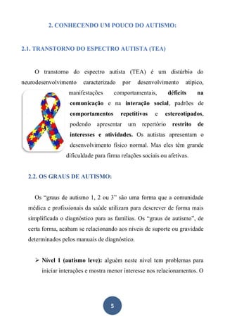 5
2. CONHECENDO UM POUCO DO AUTISMO:
2.1. TRANSTORNO DO ESPECTRO AUTISTA (TEA)
O transtorno do espectro autista (TEA) é um distúrbio do
neurodesenvolvimento caracterizado por desenvolvimento atípico,
manifestações comportamentais, déficits na
comunicação e na interação social, padrões de
comportamentos repetitivos e estereotipados,
podendo apresentar um repertório restrito de
interesses e atividades. Os autistas apresentam o
desenvolvimento físico normal. Mas eles têm grande
dificuldade para firma relações sociais ou afetivas.
2.2. OS GRAUS DE AUTISMO:
Os “graus de autismo 1, 2 ou 3” são uma forma que a comunidade
médica e profissionais da saúde utilizam para descrever de forma mais
simplificada o diagnóstico para as famílias. Os “graus de autismo”, de
certa forma, acabam se relacionando aos níveis de suporte ou gravidade
determinados pelos manuais de diagnóstico.
➢ Nível 1 (autismo leve): alguém neste nível tem problemas para
iniciar interações e mostra menor interesse nos relacionamentos. O
 