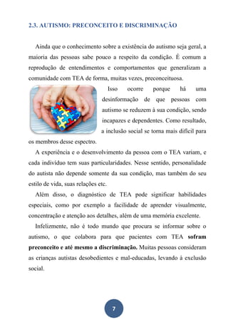 7
2.3. AUTISMO: PRECONCEITO E DISCRIMINAÇÃO
Ainda que o conhecimento sobre a existência do autismo seja geral, a
maioria das pessoas sabe pouco a respeito da condição. É comum a
reprodução de entendimentos e comportamentos que generalizam a
comunidade com TEA de forma, muitas vezes, preconceituosa.
Isso ocorre porque há uma
desinformação de que pessoas com
autismo se reduzem à sua condição, sendo
incapazes e dependentes. Como resultado,
a inclusão social se torna mais difícil para
os membros desse espectro.
A experiência e o desenvolvimento da pessoa com o TEA variam, e
cada indivíduo tem suas particularidades. Nesse sentido, personalidade
do autista não depende somente da sua condição, mas também do seu
estilo de vida, suas relações etc.
Além disso, o diagnóstico de TEA pode significar habilidades
especiais, como por exemplo a facilidade de aprender visualmente,
concentração e atenção aos detalhes, além de uma memória excelente.
Infelizmente, não é todo mundo que procura se informar sobre o
autismo, o que colabora para que pacientes com TEA sofram
preconceito e até mesmo a discriminação. Muitas pessoas consideram
as crianças autistas desobedientes e mal-educadas, levando à exclusão
social.
 