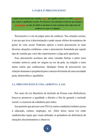 8
3. O QUE É PRECONCEITO?
A palavra preconceito une o prefixo “pré”, que significa anterior, ao sufixo “conceito”,
que remete a significado ou juízo. Preconceito é um substantivo abstrato que designa o
ato de julgar, ou seja, de emitir-se um juízo ou uma sentença sobre algo antes de
conhecer-se o que se é julgado.
Preconceito é o ato de julgar antes de conhecer. Nas relações sociais,
é um ato que leva à discriminação e pode causar efeitos devastadores do
ponto de vista social. Podemos aplicar o termo preconceito às mais
diversas situações cotidianas, como o preconceito formulado por aquele
tipo de comida que você não experimentou e julga pela aparência.
Esse preconceito acontece das mais variadas formas e pelos mais
variados motivos: pode ter origem na cor da pele, na religião e entre
tantas outras que conhecemos. Qualquer forma de preconceito nas
relações humanas é prejudicial para o desenvolvimento de uma sociedade
justa, democrática e igualitária.
3.1. PRECONCEITO É UMA AFRONTA À LEI
Por meio da Lei Brasileira de Inclusão da Pessoa com Deficiência,
busca-se promover a igualdade e direitos a fim de garantir a inclusão
social e o exercício da cidadania para todos.
Isso permite que pessoas com TEA (e outras condições) tenham acesso
à educação, cultura, empregos, etc. Além disso, nessa Lei estão
estabelecidas regras que visam defender os portadores de deficiência de
situações discriminatórias e abusivas:
 