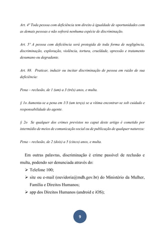 9
Art. 4º Toda pessoa com deficiência tem direito à igualdade de oportunidades com
as demais pessoas e não sofrerá nenhuma espécie de discriminação.
Art. 5º A pessoa com deficiência será protegida de toda forma de negligência,
discriminação, exploração, violência, tortura, crueldade, opressão e tratamento
desumano ou degradante.
Art. 88. Praticar, induzir ou incitar discriminação de pessoa em razão de sua
deficiência:
Pena – reclusão, de 1 (um) a 3 (três) anos, e multa.
§ 1o Aumenta-se a pena em 1/3 (um terço) se a vítima encontrar-se sob cuidado e
responsabilidade do agente.
§ 2o Se qualquer dos crimes previstos no caput deste artigo é cometido por
intermédio de meios de comunicação social ou de publicação de qualquer natureza:
Pena – reclusão, de 2 (dois) a 5 (cinco) anos, e multa.
Em outras palavras, discriminação é crime passível de reclusão e
multa, podendo ser denunciada através do:
➢ Telefone 100;
➢ site ou e-mail (ouvidoria@mdh.gov.br) do Ministério da Mulher,
Família e Direitos Humanos;
➢ app dos Direitos Humanos (android e iOS);
 