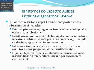 Transtornos do Espectro Autista
Critérios diagnósticos: DSM-V
B) Padrões restritos e repetitivos de comportamentos,
interesses ou atividades:
Estereotipias motoras, organização obsessiva de brinquedos,
ecolalia, girar objetos, etc.;
Insistência nas mesmas atividades, rigidez, rotinas e padrões
inflexíveis (sofrimento ante pequenas mudanças), rituais de
saudação, apego aos caminhos de sempre;
Interesses fixos, perseverativos, com foco excessivo em
assuntos, temas, programas de tv, científicos, etc.;
Hiper ou hiporreatividade a estímulos sensoriais , às vezes
insensibilidade à temperatura, fascínio por movimentos
circulares, etc.
Dr. Cláudio Costa - Belo Horizonte - MG
 