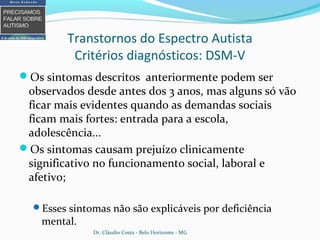 Transtornos do Espectro Autista
Critérios diagnósticos: DSM-V
Os sintomas descritos anteriormente podem ser
observados desde antes dos 3 anos, mas alguns só vão
ficar mais evidentes quando as demandas sociais
ficam mais fortes: entrada para a escola,
adolescência...
Os sintomas causam prejuízo clinicamente
significativo no funcionamento social, laboral e
afetivo;
Esses sintomas não são explicáveis por deficiência
mental.
Dr. Cláudio Costa - Belo Horizonte - MG
 