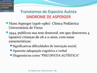 Transtornos do Espectro Autista
SINDROME DE ASPERGER
Hans Asperger (1906–1980) Clínica Pediátrica
Universitária de Viena
1944, publicou sua tese doutoral, em que descreveu 4
(quatro) crianças de 06 a 11 anos, com essas
características:
Significativas dificuldades de interação social;
Aparente adequação cognitiva e verbal
Diagnosticou como “PSICOPATIA AUTÍSTICA”
Dr. Cláudio Costa - Belo Horizonte - MG
 