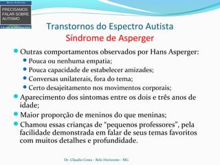 Transtornos do Espectro Autista
Síndrome de Asperger
Outras comportamentos observados por Hans Asperger:
Pouca ou nenhuma empatia;
Pouca capacidade de estabelecer amizades;
Conversas unilaterais, fora do tema;
Certo desajeitamento nos movimentos corporais;
Aparecimento dos sintomas entre os dois e três anos de
idade;
Maior proporção de meninos do que meninas;
Chamou essas crianças de “pequenos professores”, pela
facilidade demonstrada em falar de seus temas favoritos
com muitos detalhes e profundidade.
Dr. Cláudio Costa - Belo Horizonte - MG
 
