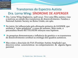 Transtornos do Espectro Autista
Dra. Lorna Wing: SÍNDROME DE ASPERGER
Dra. Lorna Wing (Inglaterra, 1928-2014). Teve uma filha autista e isso
a motivou ao estudo dos transtornos de desenvolvimento. Fundou a
National Autistic Society no Reino Unido, em 1962.
No início, foi influenciada pela afirmação primeira de KANNER, que
atribuiu à “mães geladeiras” a causa do autismo. Mais tarde, o
psicanalista Bruno BETTELHEIM reforçou essa hipótese.
 As pesquisas demonstraram a influência da genética e os transtornos
de desenvolvimento cerebral na etiologia dos quadros autísticos.
Mas existe a descrição do FAA (Fenótipo Autista Ampliado) que
descreve certas características no comportamento de alguma figura
parental.
Dr. Cláudio Costa - Belo Horizonte - MG
 