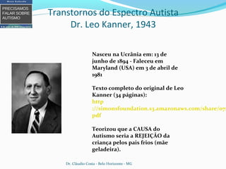 Transtornos do Espectro Autista
Dr. Leo Kanner, 1943
Nasceu na Ucrânia em: 13 de
junho de 1894 - Faleceu em
Maryland (USA) em 3 de abril de
1981
Texto completo do original de Leo
Kanner (34 páginas):
http
://simonsfoundation.s3.amazonaws.com/share/071
pdf
Teorizou que a CAUSA do
Autismo seria a REJEIÇÃO da
criança pelos pais frios (mãe
geladeira).
Dr. Cláudio Costa - Belo Horizonte - MG
 