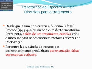 Desde que Kanner descreveu o Autismo Infantil
Precoce (1943-44), busca-se a cura deste transtorno.
Entretanto, a falta de um tratamento curativo criou
o interesse para se descobrirem métodos eficazes de
intervenção.
Por outro lado, a ânsia de sucesso e o
desconhecimento produziram desorientação, falsas
expectativas e abusos.
Transtornos do Espectro Autista
Diretrizes para o tratamento
Dr. Cláudio Costa - Belo Horizonte - MG
 