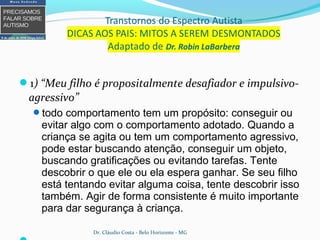 1) “Meu filho é propositalmente desafiador e impulsivo-
agressivo”
todo comportamento tem um propósito: conseguir ou
evitar algo com o comportamento adotado. Quando a
criança se agita ou tem um comportamento agressivo,
pode estar buscando atenção, conseguir um objeto,
buscando gratificações ou evitando tarefas. Tente
descobrir o que ele ou ela espera ganhar. Se seu filho
está tentando evitar alguma coisa, tente descobrir isso
também. Agir de forma consistente é muito importante
para dar segurança à criança.
Dr. Cláudio Costa - Belo Horizonte - MG
 