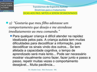 2) “Gostaria que meu filho adotasse um
comportamento que desejo e me atendesse
imediatamente ao meu comando.”
Para qualquer criança é difícil atender na rapidez
idealizada pelos pais. A criança autista tem muitas
dificuldades para decodificar a informação, para
decodificar os sinais vindo dos outros... Se tem
afetada a capacidade cognitiva, o tempo de
aprendizado será mais lento... Pode ser necessário
mostrar visualmente como fazer, fazer junto e passo a
passo, repetir muitas vezes o comportamento
desejável... Muita paciência...
Dr. Cláudio Costa - Belo Horizonte - MG
 