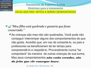4) “Meu filho está quebrado e gostaria que fosse
consertado.”
As crianças são mas não são quebradas. Você pode não
conseguir interromper alguns dos comportamentos de que
não gosta. Acredito que, em vez de consertá-lo, os pais e
professores se beneficiariam de ter tempo para
compreendê-lo e respeitá-lo. Provavelmente nunca "se
comportará" da maneira de outras crianças de sua turma.
Mas seus comportamentos não estão errados, são
do jeito que ele consegue fazer.
Dr. Cláudio Costa - Belo Horizonte - MG
 