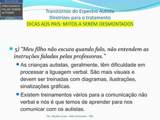5) “Meu filho não escuta quando falo, não entendem as
instruções faladas pelas professoras.”
As crianças autistas, geralmente, têm dificuldade em
processar a liguagem verbal. São mais visuais e
devem ser treinadas com diagramas, ilustrações,
sinalizações gráficas.
Existem treinamentos vários para a comunicação não
verbal e nós é que temos de aprender para nos
comunicar com os autistas.
Dr. Cláudio Costa - Belo Horizonte - MG
 
