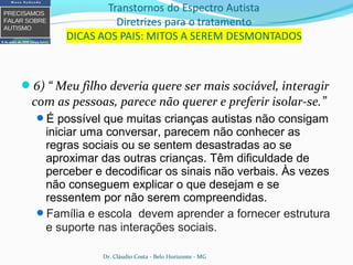 6) “ Meu filho deveria quere ser mais sociável, interagir
com as pessoas, parece não querer e preferir isolar-se.”
É possível que muitas crianças autistas não consigam
iniciar uma conversar, parecem não conhecer as
regras sociais ou se sentem desastradas ao se
aproximar das outras crianças. Têm dificuldade de
perceber e decodificar os sinais não verbais. Às vezes
não conseguem explicar o que desejam e se
ressentem por não serem compreendidas.
Família e escola devem aprender a fornecer estrutura
e suporte nas interações sociais.
Dr. Cláudio Costa - Belo Horizonte - MG
 