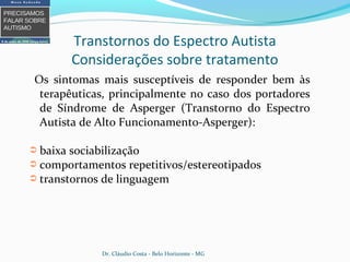 Os sintomas mais susceptíveis de responder bem às
terapêuticas, principalmente no caso dos portadores
de Síndrome de Asperger (Transtorno do Espectro
Autista de Alto Funcionamento-Asperger):
➲ baixa sociabilização
➲ comportamentos repetitivos/estereotipados
➲ transtornos de linguagem
Transtornos do Espectro Autista
Considerações sobre tratamento
Dr. Cláudio Costa - Belo Horizonte - MG
 