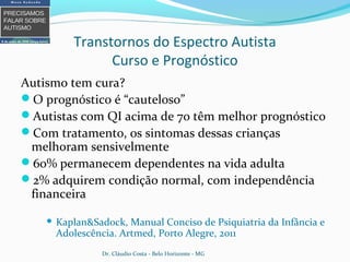 Transtornos do Espectro Autista
Curso e Prognóstico
Autismo tem cura?
O prognóstico é “cauteloso”
Autistas com QI acima de 70 têm melhor prognóstico
Com tratamento, os sintomas dessas crianças
melhoram sensivelmente
60% permanecem dependentes na vida adulta
2% adquirem condição normal, com independência
financeira
 Kaplan&Sadock, Manual Conciso de Psiquiatria da Infância e
Adolescência. Artmed, Porto Alegre, 2011
Dr. Cláudio Costa - Belo Horizonte - MG
 