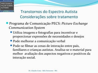 Transtornos do Espectro Autista
Considerações sobre tratamento
Programa de Comunicação PECS: Picture Exchange
Communication System
Utiliza imagens e fotografias para incentivar e
proporcionar expressões de necessidades e desejos
Pode melhorar a comunicação verbal
Pode-se filmar as cenas de interação entre pais,
familiares e crianças autistas. Analisa-se o material para
melhor avaliação dos aspectos negativos e positivos da
interação social.
Dr. Cláudio Costa - Belo Horizonte - MG
 