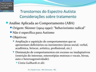 Transtornos do Espectro Autista
Considerações sobre tratamento
Análise Aplicada ao Comportamento (ABA)
Origem: Skinner (1904-1990): “behaviorismo radical”
Não é específica para Autismo
Objetivos:
 Ampliação e aquisição de comportamentos que se
apresentam deficitários ou inexistentes (áreas social, verbal,
acadêmica, brincar, artística, profissional, etc.)
 Diminuição de comportamentos em excesso ou inadaptativos
(restrição do interesse, estereotipias motoras e vocais, birras,
auto e heteroagressividade).
 Cintia Guilhardi et alii:
Dr. Cláudio Costa - Belo Horizonte - MG
 