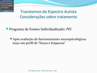 Transtornos do Espectro Autista
Considerações sobre tratamento
Programa de Ensino Individualizado: PEI
Após avaliação do funcionamento neuropsicológicos
traça um perfil de “forças e fraquezas”
Dr. Cláudio Costa - Belo Horizonte - MG
 