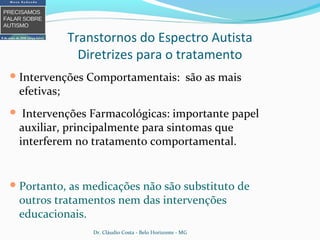 Intervenções Comportamentais: são as mais
efetivas;
 Intervenções Farmacológicas: importante papel
auxiliar, principalmente para sintomas que
interferem no tratamento comportamental.
Portanto, as medicações não são substituto de
outros tratamentos nem das intervenções
educacionais.
Transtornos do Espectro Autista
Diretrizes para o tratamento
Dr. Cláudio Costa - Belo Horizonte - MG
 