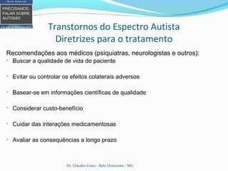 Recomendações aos médicos (psiquiatras, neurologistas e outros):
 Buscar a qualidade de vida do paciente
 Evitar ou controlar os efeitos colaterais adversos
 Basear-se em informações científicas de qualidade
 Considerar custo-benefício
 Cuidar das interações medicamentosas
 Avaliar as consequências a longo prazo
Transtornos do Espectro Autista
Diretrizes para o tratamento
Dr. Cláudio Costa - Belo Horizonte - MG
 