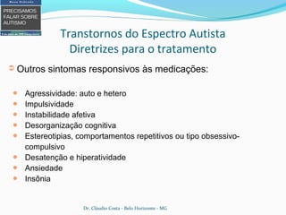 ➲ Outros sintomas responsivos às medicações:
● Agressividade: auto e hetero
● Impulsividade
● Instabilidade afetiva
● Desorganização cognitiva
● Estereotipias, comportamentos repetitivos ou tipo obsessivo-
compulsivo
● Desatenção e hiperatividade
● Ansiedade
● Insônia
Transtornos do Espectro Autista
Diretrizes para o tratamento
Dr. Cláudio Costa - Belo Horizonte - MG
 