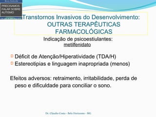 Indicação de psicoestiulantes:
metilfenidato
➲ Déficit de Atenção/Hiperatividade (TDA/H)
➲ Estereotipias e linguagem inapropriada (menos)
Efeitos adversos: retraimento, irritabilidade, perda de
peso e dificuldade para conciliar o sono.
Transtornos Invasivos do Desenvolvimento:
OUTRAS TERAPÊUTICAS
FARMACOLÓGICAS
Dr. Cláudio Costa - Belo Horizonte - MG
 