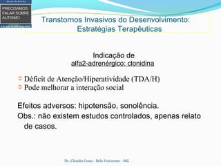 Indicação de
alfa2-adrenérgico: clonidina
➲ Déficit de Atenção/Hiperatividade (TDA/H)
➲ Pode melhorar a interação social
Efeitos adversos: hipotensão, sonolência.
Obs.: não existem estudos controlados, apenas relato
de casos.
Transtornos Invasivos do Desenvolvimento:
Estratégias Terapêuticas
Dr. Cláudio Costa - Belo Horizonte - MG
 