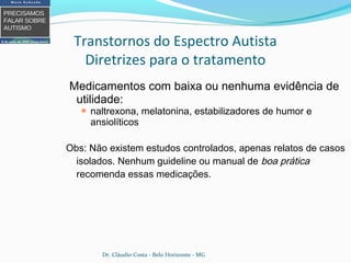 Medicamentos com baixa ou nenhuma evidência de
utilidade:
 naltrexona, melatonina, estabilizadores de humor e
ansiolíticos
Obs: Não existem estudos controlados, apenas relatos de casos
isolados. Nenhum guideline ou manual de boa prática
recomenda essas medicações.
Transtornos do Espectro Autista
Diretrizes para o tratamento
Dr. Cláudio Costa - Belo Horizonte - MG
 