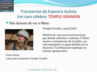 Transtornos do Espectro Autista
Um caso célebre: TEMPLE GRANDIN
Não deixem de ver o filme:
Claire Danes,
a atriz que interpretou Temple Grandin
Temple Grandin, 2009 (USA)
História de uma jovem perseverante
que decide enfrentar o autismo. O filme
mostra o crescimento de Grandin, sua
vida estudantil e o apoio familiar até se
doutorar. É profissional respeitada no
manejo agropecuário.
Dr. Cláudio Costa - Belo Horizonte - MG
 