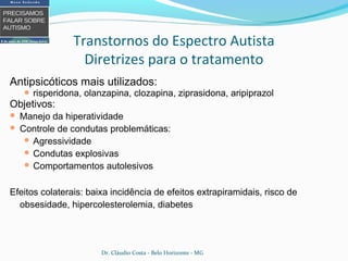 Antipsicóticos mais utilizados:
 risperidona, olanzapina, clozapina, ziprasidona, aripiprazol
Objetivos:
 Manejo da hiperatividade
 Controle de condutas problemáticas:
 Agressividade
 Condutas explosivas
 Comportamentos autolesivos
Efeitos colaterais: baixa incidência de efeitos extrapiramidais, risco de
obsesidade, hipercolesterolemia, diabetes
Transtornos do Espectro Autista
Diretrizes para o tratamento
Dr. Cláudio Costa - Belo Horizonte - MG
 