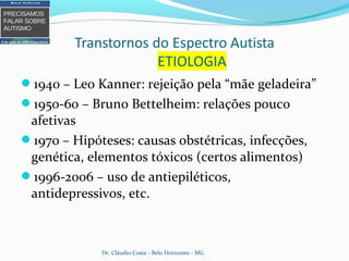 1940 – Leo Kanner: rejeição pela “mãe geladeira”
1950-60 – Bruno Bettelheim: relações pouco
afetivas
1970 – Hipóteses: causas obstétricas, infecções,
genética, elementos tóxicos (certos alimentos)
1996-2006 – uso de antiepiléticos,
antidepressivos, etc.
Dr. Cláudio Costa - Belo Horizonte - MG
 