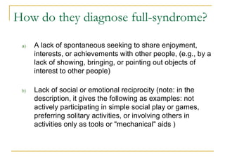 How do they diagnose full-syndrome? A lack of spontaneous seeking to share enjoyment, interests, or achievements with other people, (e.g., by a lack of showing, bringing, or pointing out objects of interest to other people) Lack of social or emotional reciprocity (note: in the description, it gives the following as examples: not actively participating in simple social play or games, preferring solitary activities, or involving others in activities only as tools or "mechanical" aids ) 