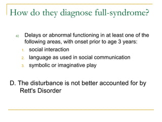 Delays or abnormal functioning in at least one of the following areas, with onset prior to age 3 years: social interaction language as used in social communication symbolic or imaginative play D. The disturbance is not better accounted for by Rett's Disorder How do they diagnose full-syndrome? 