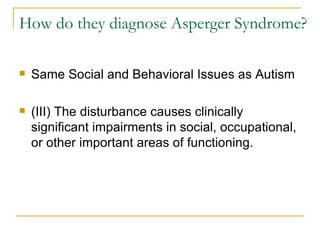 How do they diagnose Asperger Syndrome? Same Social and Behavioral Issues as Autism (III) The disturbance causes clinically significant impairments in social, occupational, or other important areas of functioning. 