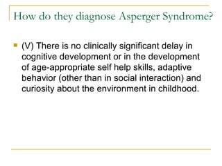 How do they diagnose Asperger Syndrome? (V) There is no clinically significant delay in cognitive development or in the development of age-appropriate self help skills, adaptive behavior (other than in social interaction) and curiosity about the environment in childhood. 