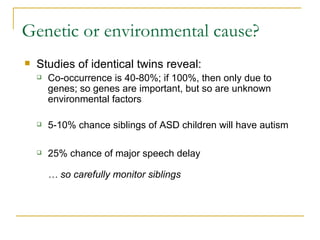Genetic or environmental cause? Studies of identical twins reveal: Co-occurrence is 40-80%; if 100%, then only due to genes; so genes are important, but so are unknown environmental factors 5-10% chance siblings of ASD children will have autism 25% chance of major speech delay  … so carefully monitor siblings 