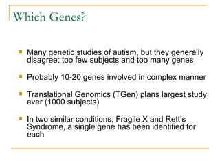 Which Genes? Many genetic studies of autism, but they generally disagree: too few subjects and too many genes Probably 10-20 genes involved in complex manner Translational Genomics (TGen) plans largest study ever (1000 subjects) In two similar conditions, Fragile X and Rett’s Syndrome, a single gene has been identified for each 
