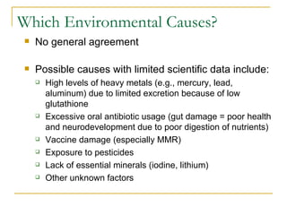 Which Environmental Causes? No general agreement Possible causes with limited scientific data include: High levels of heavy metals (e.g., mercury, lead, aluminum) due to limited excretion because of low glutathione Excessive oral antibiotic usage (gut damage = poor health and neurodevelopment due to poor digestion of nutrients) Vaccine damage (especially MMR) Exposure to pesticides Lack of essential minerals (iodine, lithium) Other unknown factors 