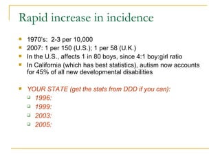 Rapid increase in incidence 1970’s:  2-3 per 10,000 2007: 1 per 150 (U.S.); 1 per 58 (U.K.)  In the U.S., affects 1 in 80 boys, since 4:1 boy:girl ratio In California (which has best statistics), autism now accounts for 45% of all new developmental disabilities YOUR STATE (get the stats from DDD if you can):  1996:  1999: 2003: 2005: 