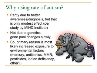 Why rising rate of autism? Partly due to better awareness/diagnosis, but that is only modest effect (per study by MIND Institute) Not due to genetics –  gene pool changes slowly So, primary reason is most likely increased exposure to environmental factors (mercury, antibiotics, MMR, pesticides, iodine deficiency, other?) 
