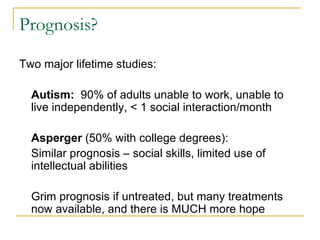 Prognosis? Two major lifetime studies: Autism:   90% of adults unable to work, unable to live independently, < 1 social interaction/month Asperger  (50% with college degrees): Similar prognosis – social skills, limited use of intellectual abilities Grim prognosis if untreated, but many treatments now available, and there is MUCH more hope 