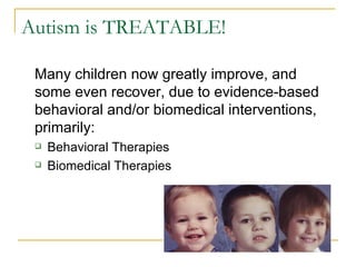 Autism is TREATABLE! Many children now greatly improve, and some even recover, due to evidence-based behavioral and/or biomedical interventions, primarily: Behavioral Therapies Biomedical Therapies 