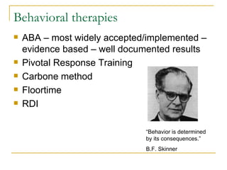 Behavioral therapies ABA – most widely accepted/implemented – evidence based – well documented results Pivotal Response Training Carbone method Floortime RDI “Behavior is determined by its consequences.” B.F. Skinner 